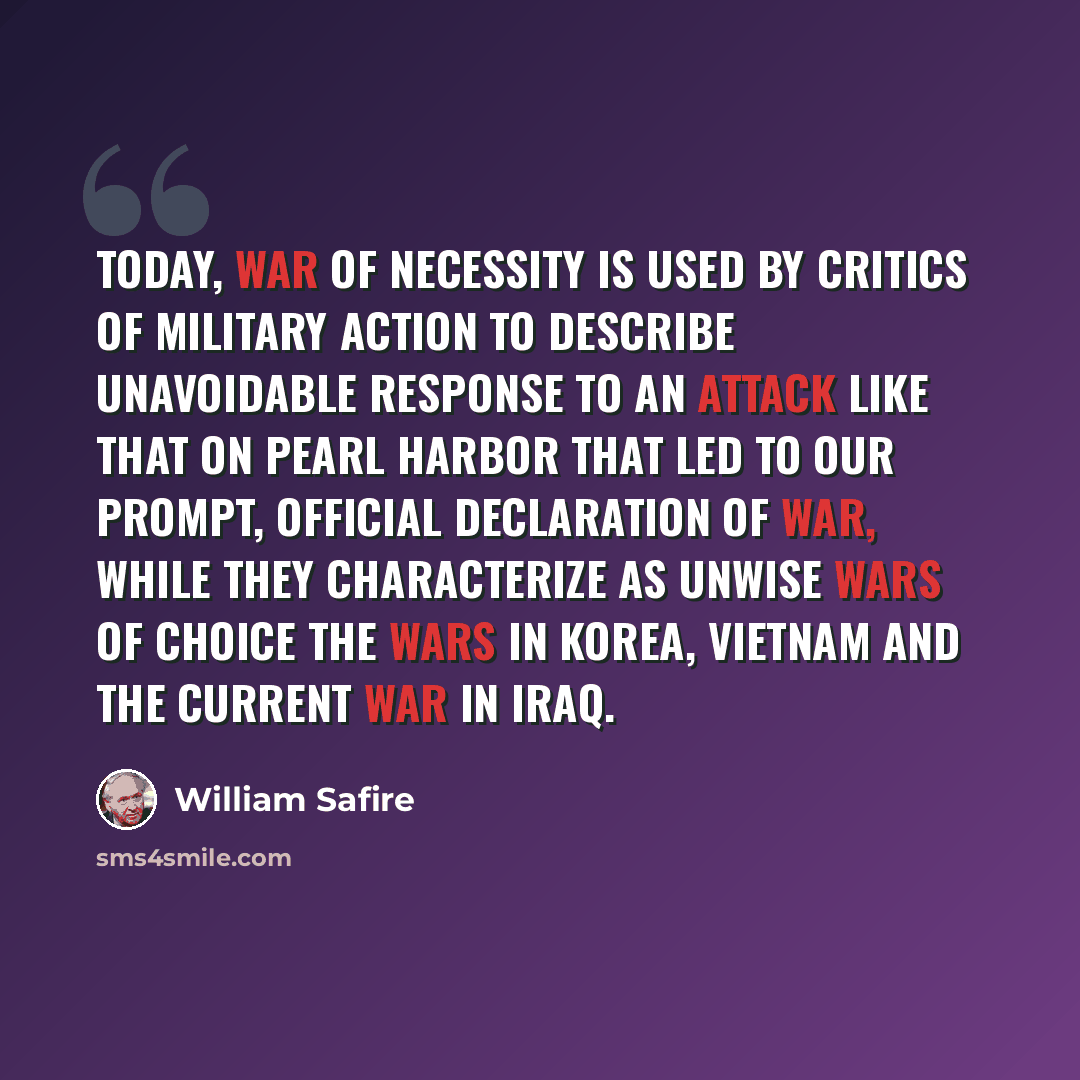 “Today, war of necessity is used by critics of military action to describe unavoidable response to an attack like that on Pearl Harbor that led to our prompt, official declaration of war, while they characterize as unwise wars of choice the wars in Korea, Vietnam and the current war in Iraq.” quote by William Safire
