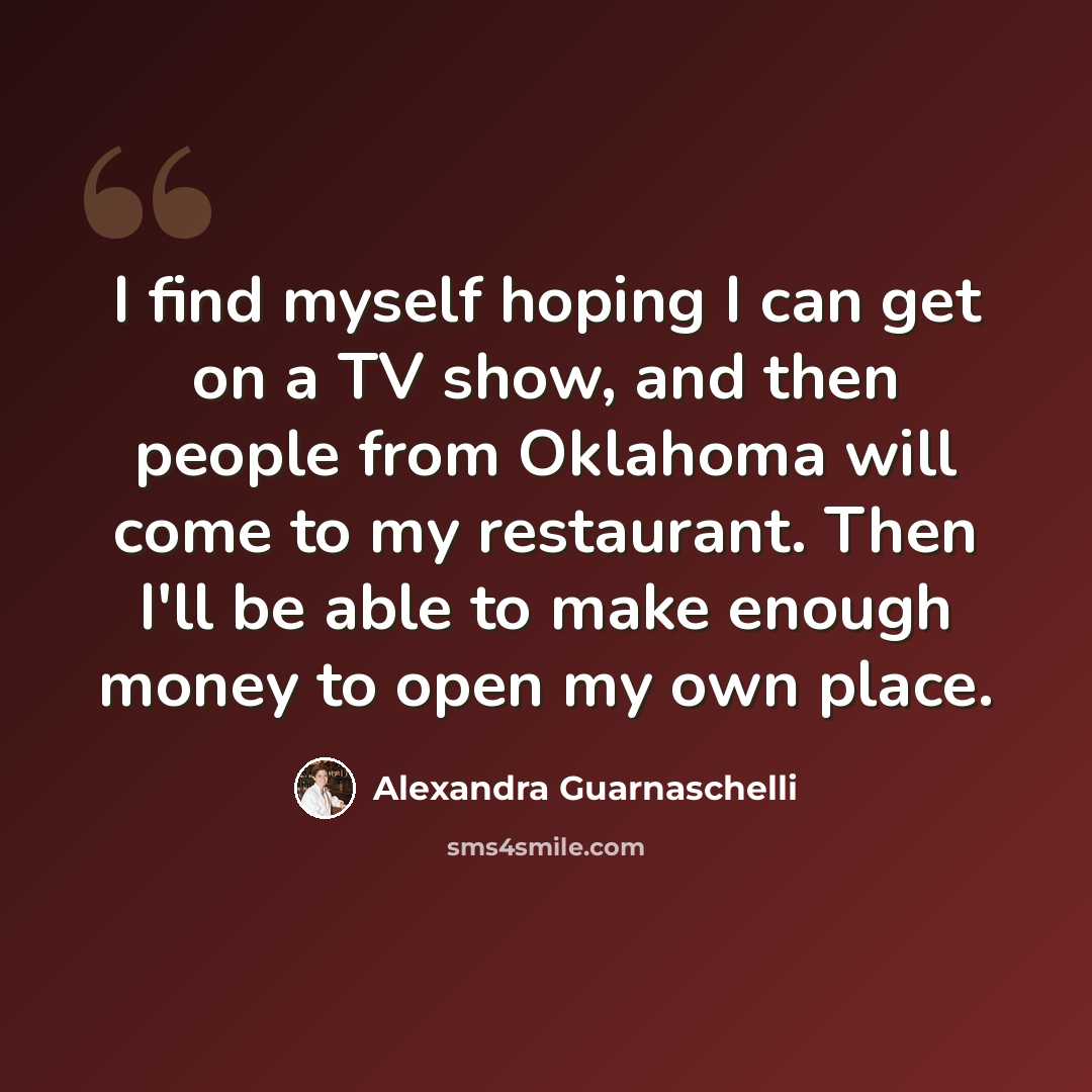 “I find myself hoping I can get on a TV show, and then people from Oklahoma will come to my restaurant. Then I'll be able to make enough money to open my own place.” quote by Alexandra Guarnaschelli