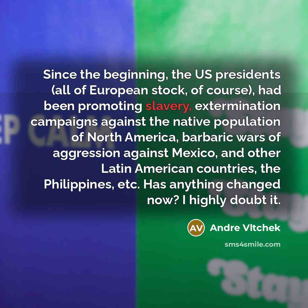 “Since the beginning, the US presidents (all of European stock, of course), had been promoting slavery, extermination campaigns against the native population of North America, barbaric wars of aggression against Mexico, and other Latin American countries, the Philippines, etc. Has anything changed…” quote by Andre Vltchek