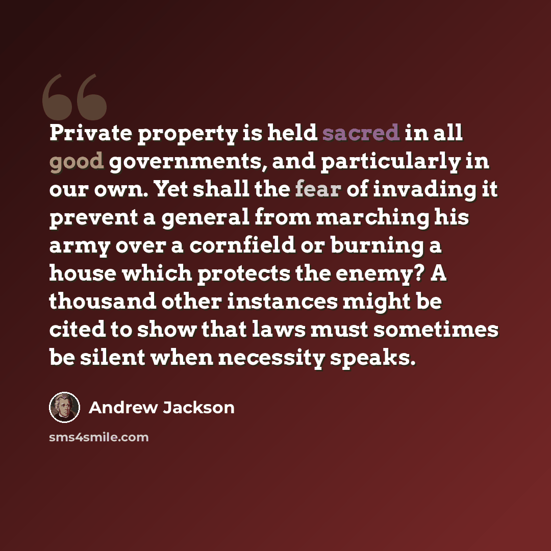 “Private property is held sacred in all good governments, and particularly in our own. Yet shall the fear of invading it prevent a general from marching his army over a cornfield or burning a house which protects the enemy? A thousand other instances might be cited to show that laws must sometimes…” quote by Andrew Jackson