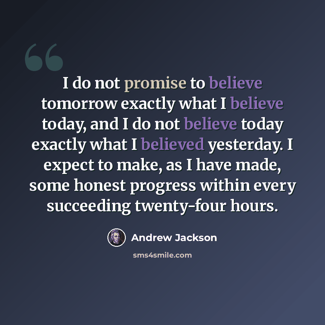 “I do not promise to believe tomorrow exactly what I believe today, and I do not believe today exactly what I believed yesterday. I expect to make, as I have made, some honest progress within every succeeding twenty-four hours.” quote by Andrew Jackson