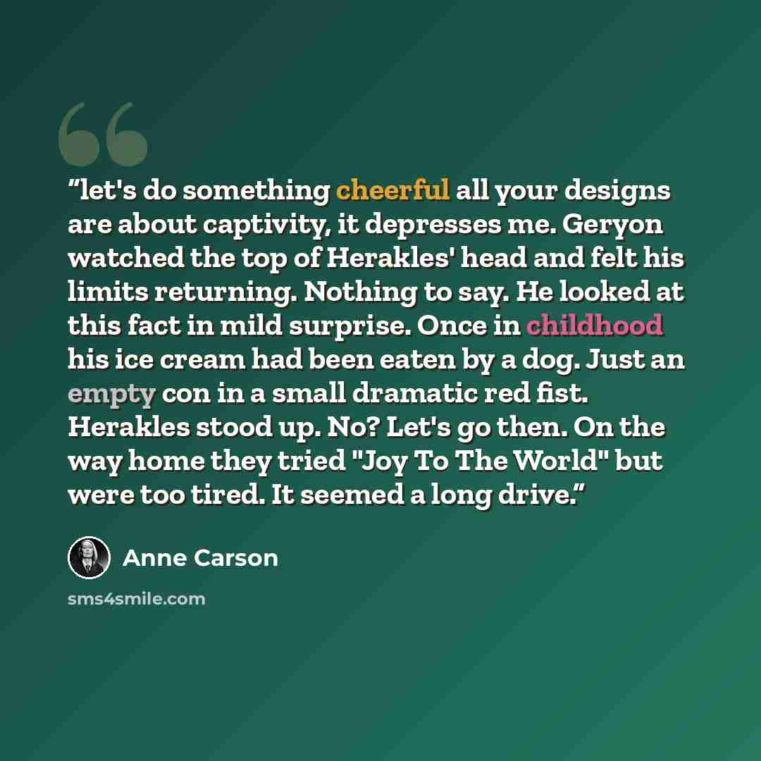 “let's do something cheerful all your designs are about captivity, it depresses me. Geryon watched the top of Herakles' head and felt his limits returning. Nothing to say. He looked at this fact in mild surprise. Once in childhood his ice cream had been eaten by a dog. Just an empty con in a small…” quote by Anne Carson