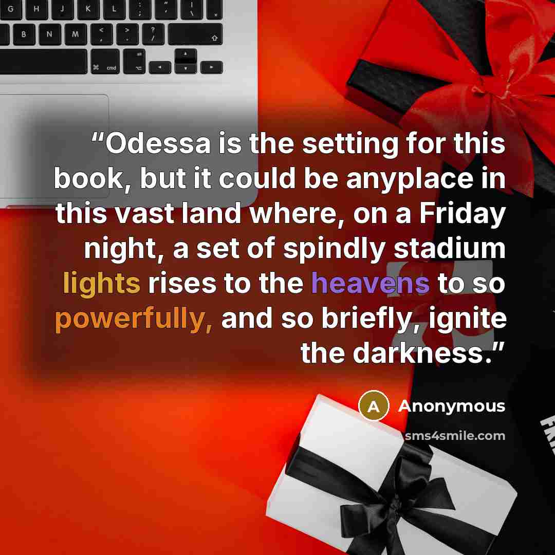 “Odessa is the setting for this book, but it could be anyplace in this vast land where, on a Friday night, a set of spindly stadium lights rises to the heavens to so powerfully, and so briefly, ignite the darkness.” quote by Anonymous