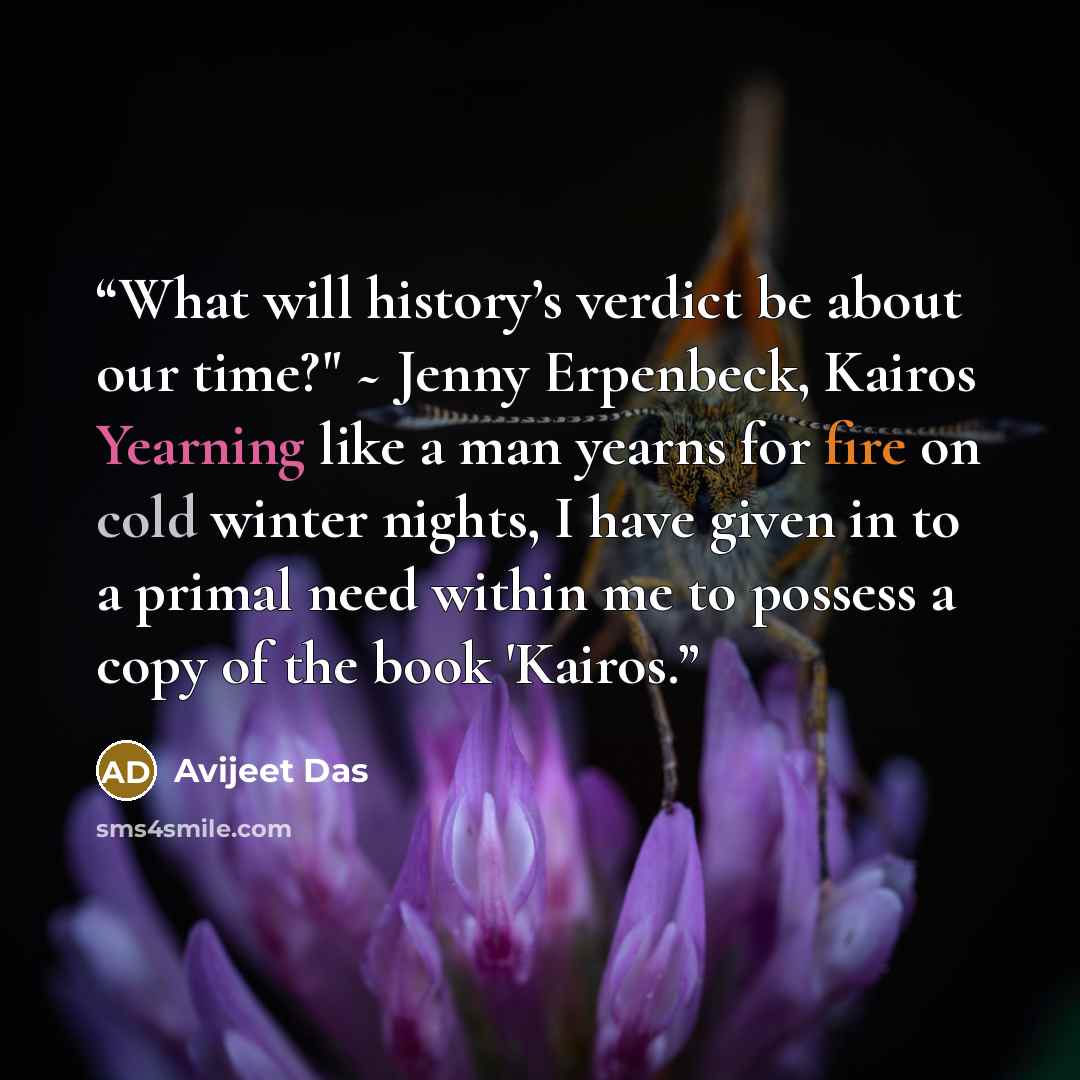 “What will history’s verdict be about our time?" ~ Jenny Erpenbeck, Kairos Yearning like a man yearns for fire on cold winter nights, I have given in to a primal need within me to possess a copy of the book 'Kairos.” quote by Avijeet Das