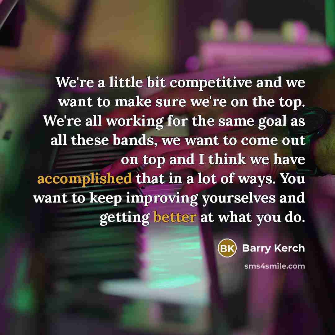 “We're a little bit competitive and we want to make sure we're on the top. We're all working for the same goal as all these bands, we want to come out on top and I think we have accomplished that in a lot of ways. You want to keep improving yourselves and getting better at what you do.” quote by Barry Kerch
