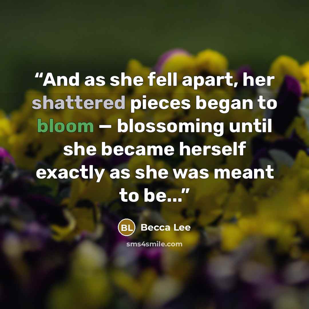 “And as she fell apart, her shattered pieces began to bloom — blossoming until she became herself exactly as she was meant to be...” quote by Becca Lee