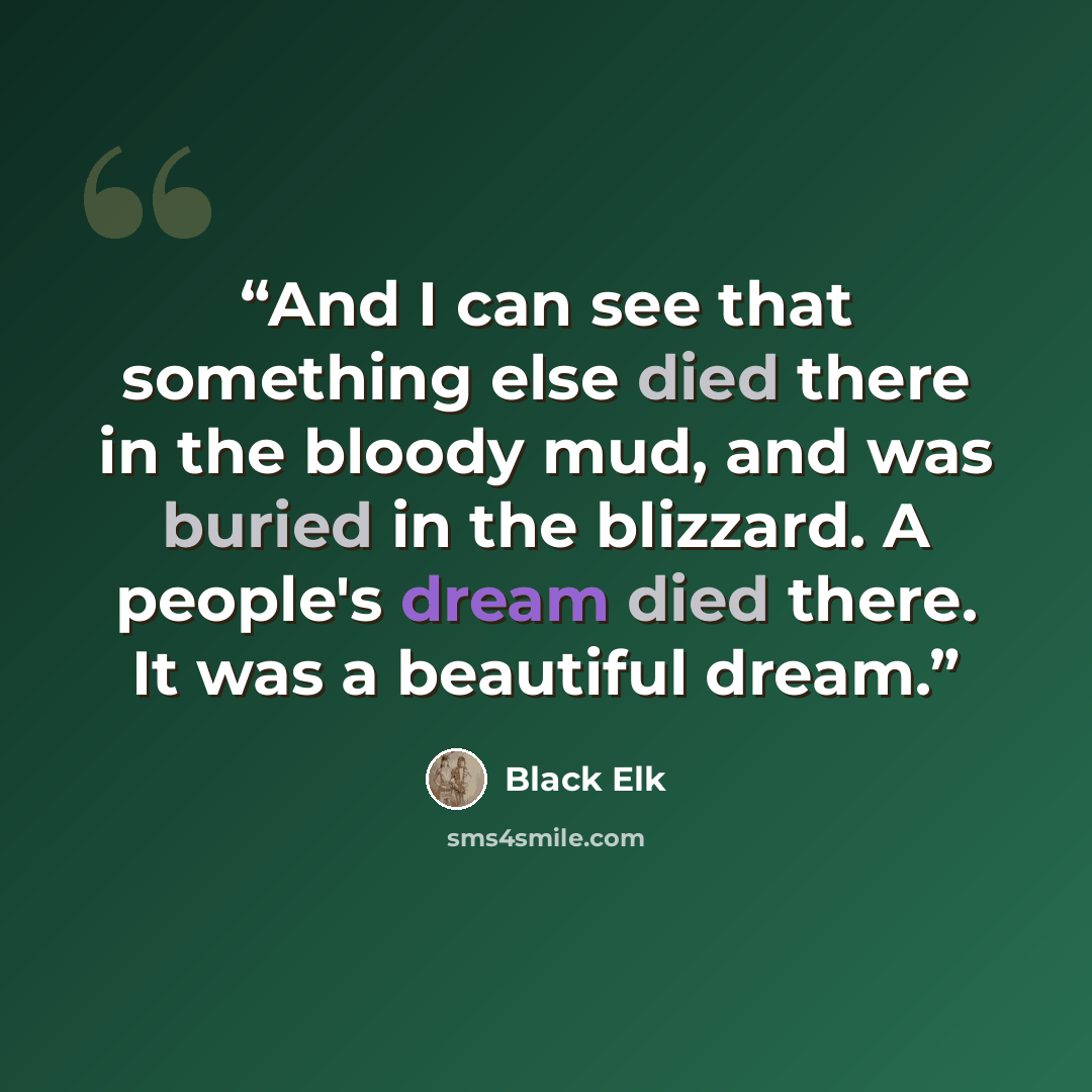 “And I can see that something else died there in the bloody mud, and was buried in the blizzard. A people's dream died there. It was a beautiful dream.” quote by Black Elk
