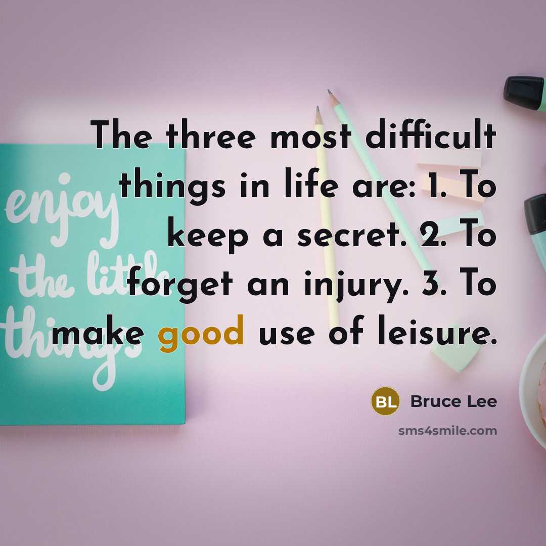 “The three most difficult things in life are: 1. To keep a secret. 2. To forget an injury. 3. To make good use of leisure.” quote by Bruce Lee