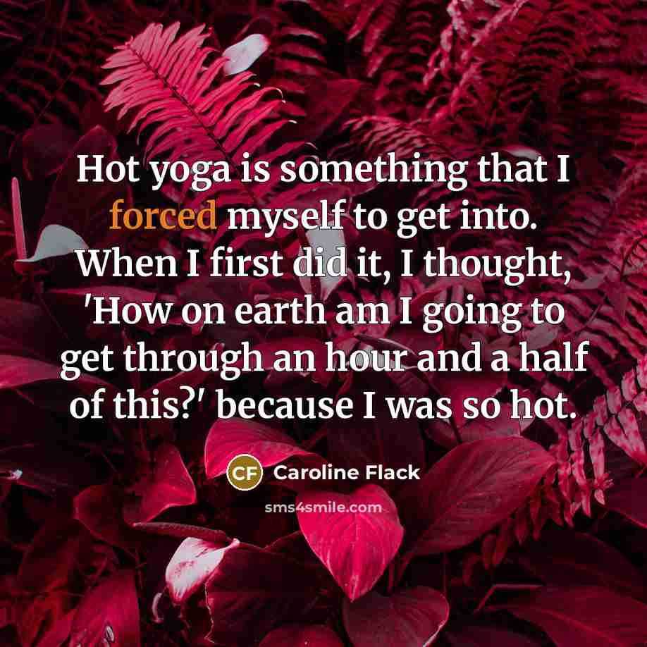 “Hot yoga is something that I forced myself to get into. When I first did it, I thought, 'How on earth am I going to get through an hour and a half of this?' because I was so hot.” quote by Caroline Flack