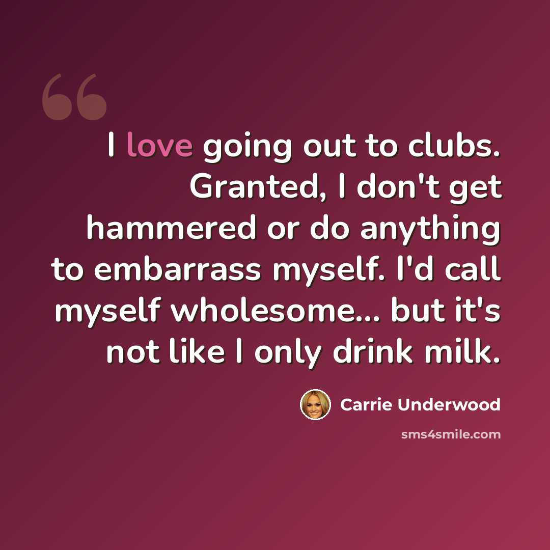 “I love going out to clubs. Granted, I don't get hammered or do anything to embarrass myself. I'd call myself wholesome... but it's not like I only drink milk.” quote by Carrie Underwood