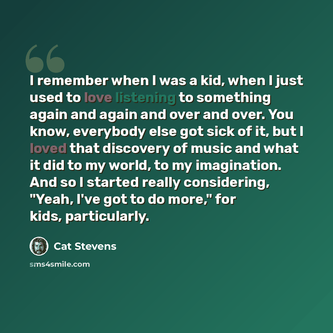 “I remember when I was a kid, when I just used to love listening to something again and again and over and over. You know, everybody else got sick of it, but I loved that discovery of music and what it did to my world, to my imagination. And so I started really considering, "Yeah, I've got to do…” quote by Cat Stevens