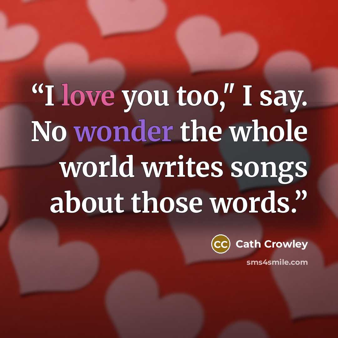“I love you too," I say. No wonder the whole world writes songs about those words.” quote by Cath Crowley