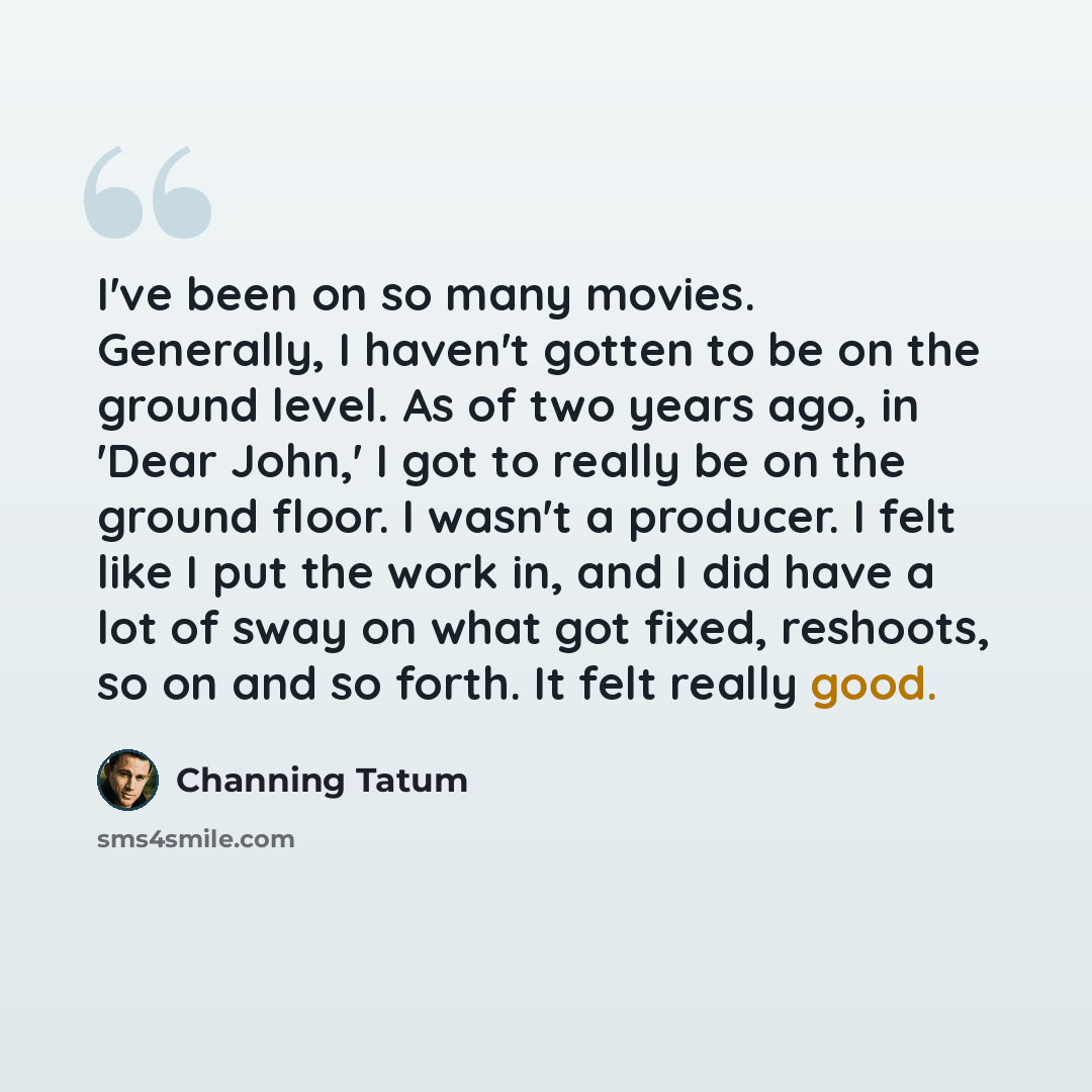 “I've been on so many movies. Generally, I haven't gotten to be on the ground level. As of two years ago, in 'Dear John,' I got to really be on the ground floor. I wasn't a producer. I felt like I put the work in, and I did have a lot of sway on what got fixed, reshoots, so on and so forth. It felt…” quote by Channing Tatum