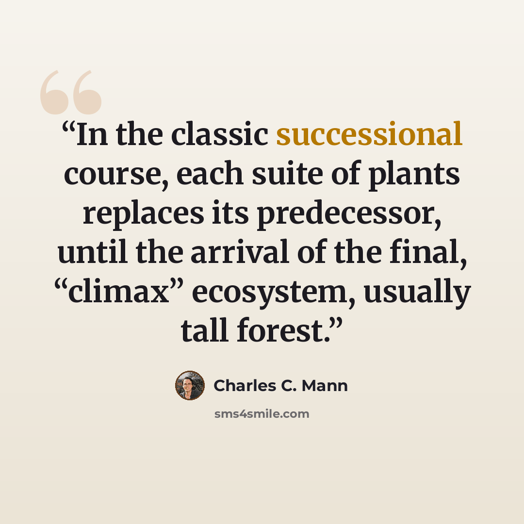 “In the classic successional course, each suite of plants replaces its predecessor, until the arrival of the final, “climax” ecosystem, usually tall forest.” quote by Charles C. Mann