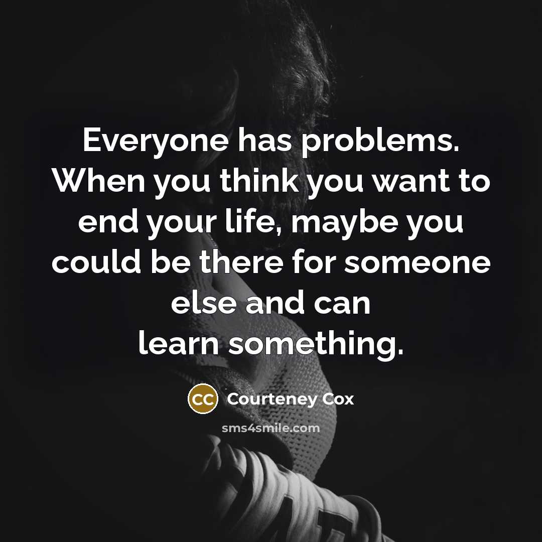 “Everyone has problems. When you think you want to end your life, maybe you could be there for someone else and can learn something.” quote by Courteney Cox