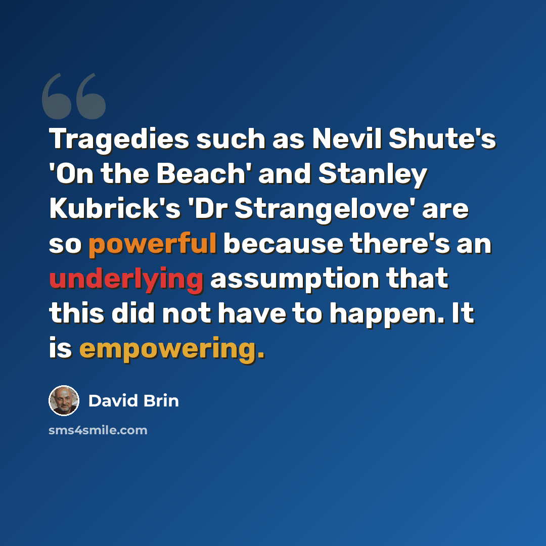 “Tragedies such as Nevil Shute's 'On the Beach' and Stanley Kubrick's 'Dr Strangelove' are so powerful because there's an underlying assumption that this did not have to happen. It is empowering.” quote by David Brin