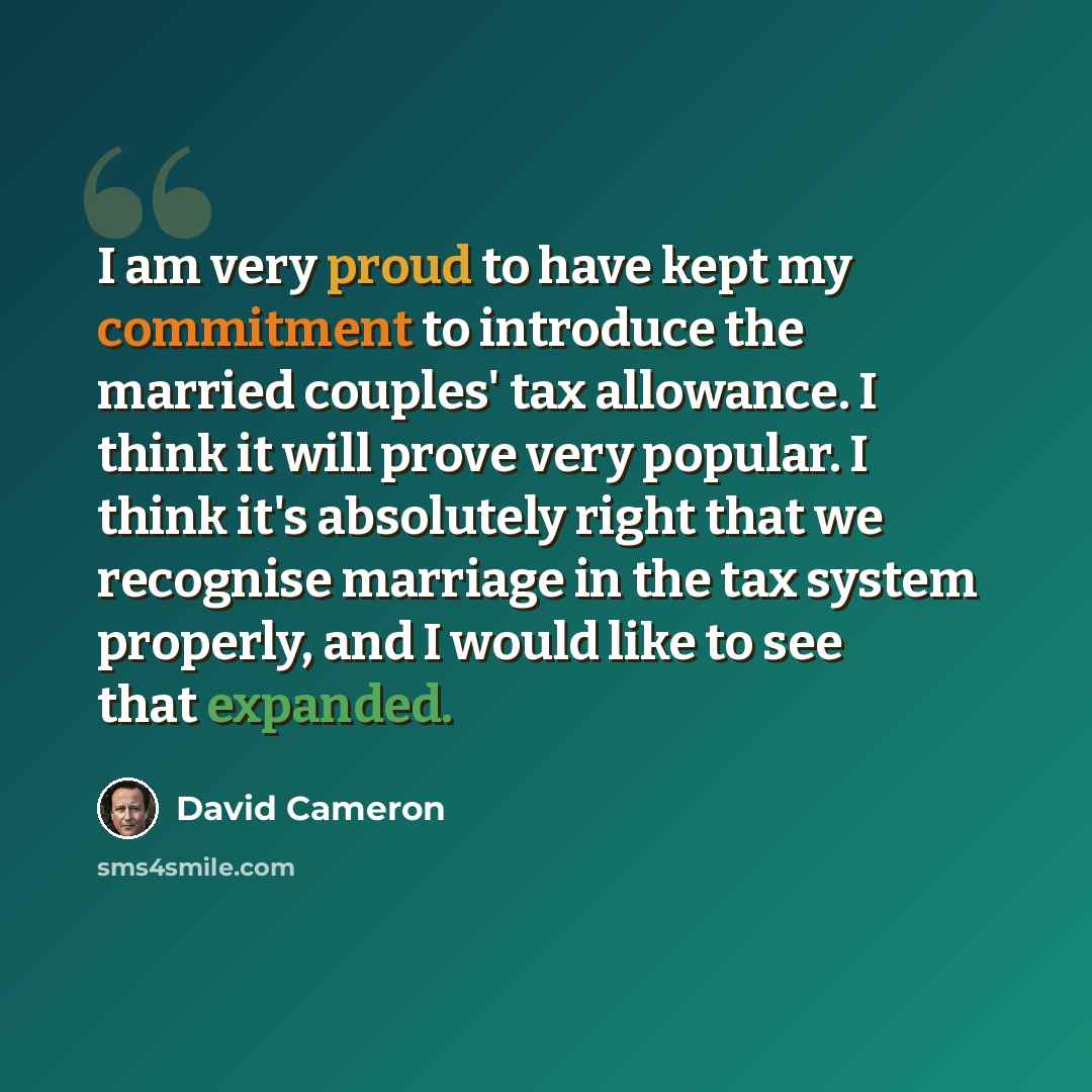 “I am very proud to have kept my commitment to introduce the married couples' tax allowance. I think it will prove very popular. I think it's absolutely right that we recognise marriage in the tax system properly, and I would like to see that expanded.” quote by David Cameron