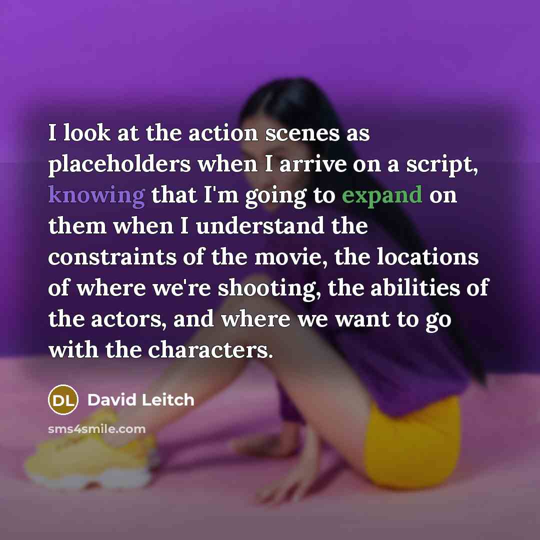 “I look at the action scenes as placeholders when I arrive on a script, knowing that I'm going to expand on them when I understand the constraints of the movie, the locations of where we're shooting, the abilities of the actors, and where we want to go with the characters.” quote by David Leitch