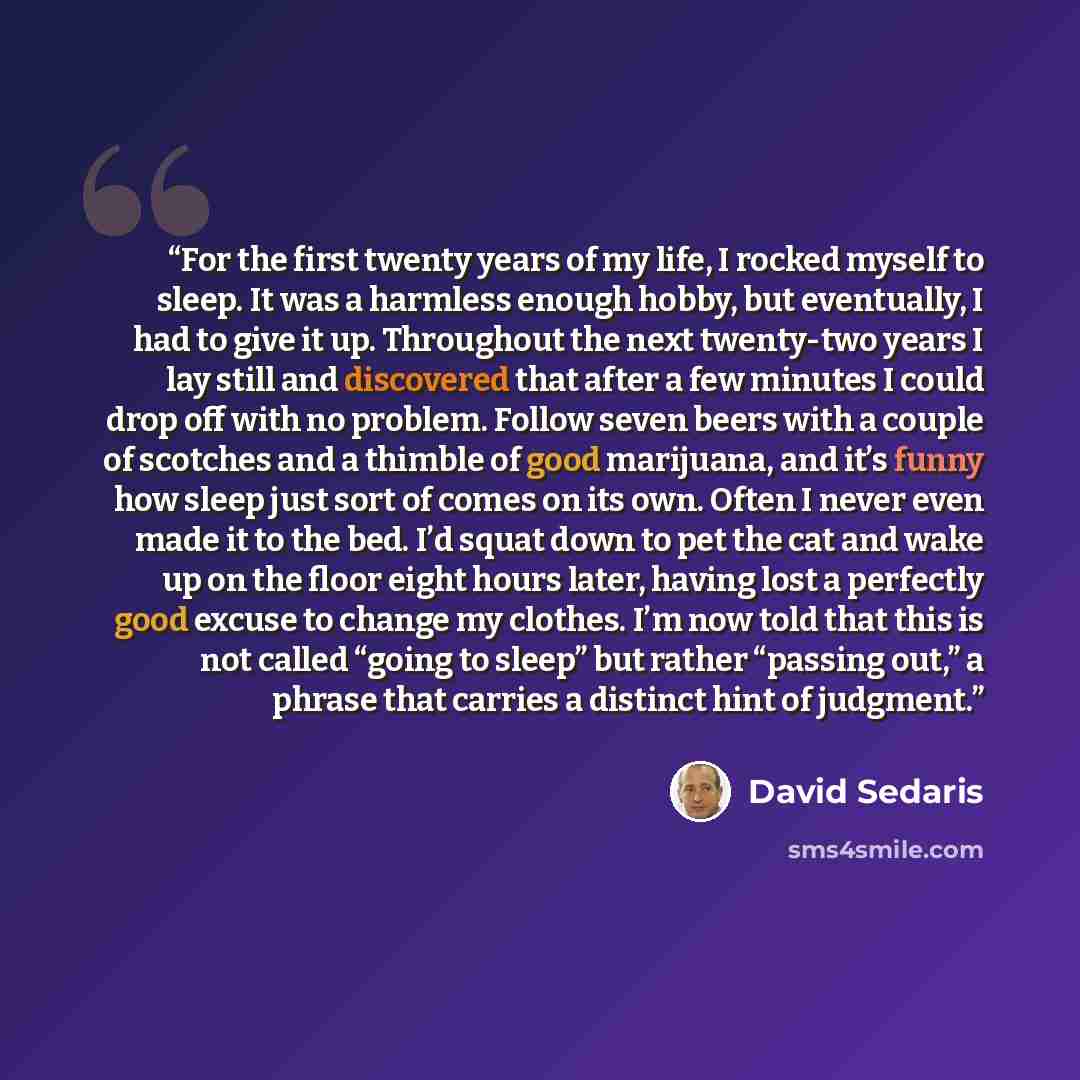 “For the first twenty years of my life, I rocked myself to sleep. It was a harmless enough hobby, but eventually, I had to give it up. Throughout the next twenty-two years I lay still and discovered that after a few minutes I could drop off with no problem. Follow seven beers with a couple of…” quote by David Sedaris