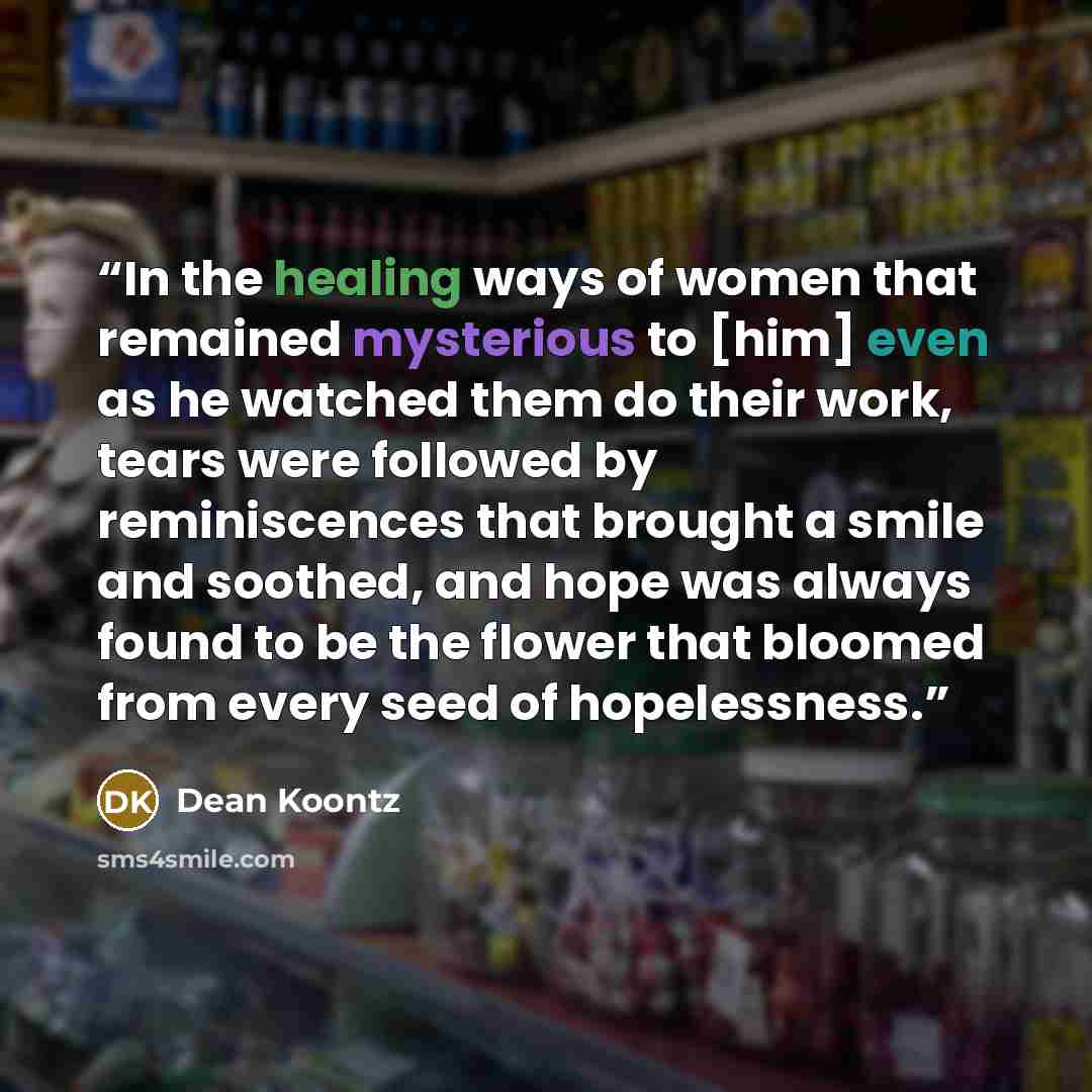 “In the healing ways of women that remained mysterious to [him] even as he watched them do their work, tears were followed by reminiscences that brought a smile and soothed, and hope was always found to be the flower that bloomed from every seed of hopelessness.” quote by Dean Koontz