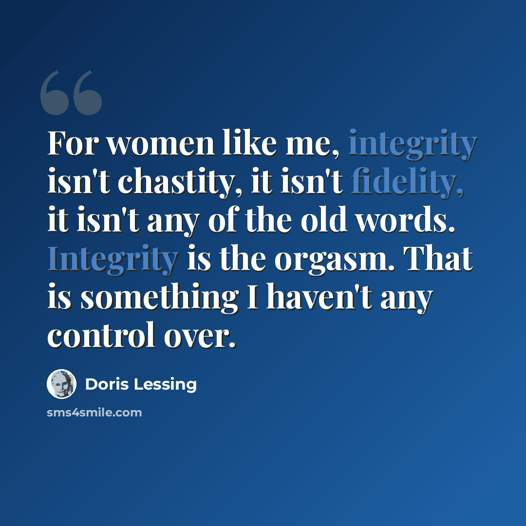 “For women like me, integrity isn't chastity, it isn't fidelity, it isn't any of the old words. Integrity is the orgasm. That is something I haven't any control over.” quote by Doris Lessing