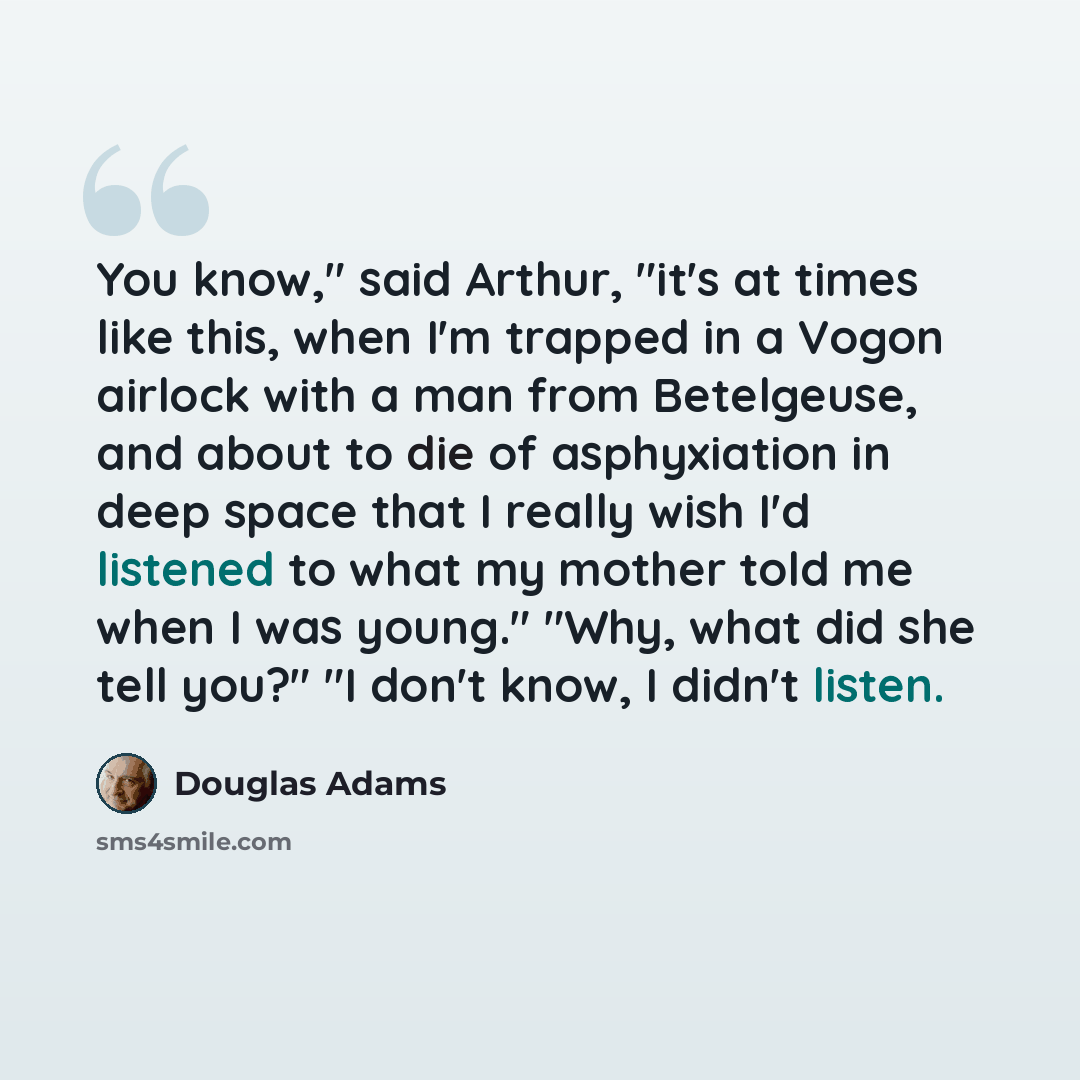 “You know," said Arthur, "it's at times like this, when I'm trapped in a Vogon airlock with a man from Betelgeuse, and about to die of asphyxiation in deep space that I really wish I'd listened to what my mother told me when I was young." "Why, what did she tell you?" "I don't know, I didn't listen.” quote by Douglas Adams