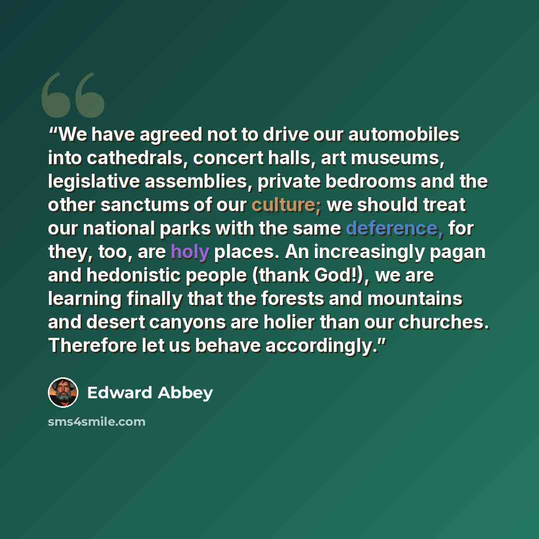 “We have agreed not to drive our automobiles into cathedrals, concert halls, art museums, legislative assemblies, private bedrooms and the other sanctums of our culture; we should treat our national parks with the same deference, for they, too, are holy places. An increasingly pagan and hedonistic…” quote by Edward Abbey