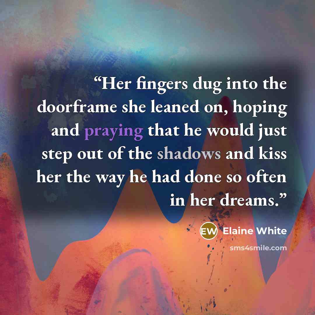 “Her fingers dug into the doorframe she leaned on, hoping and praying that he would just step out of the shadows and kiss her the way he had done so often in her dreams.” quote by Elaine White