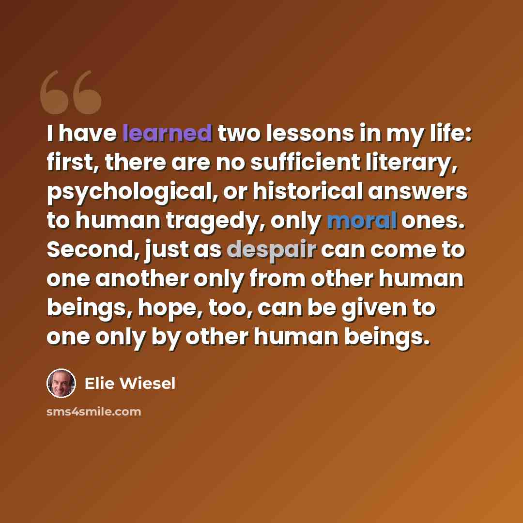 “I have learned two lessons in my life: first, there are no sufficient literary, psychological, or historical answers to human tragedy, only moral ones. Second, just as despair can come to one another only from other human beings, hope, too, can be given to one only by other human beings.” quote by Elie Wiesel