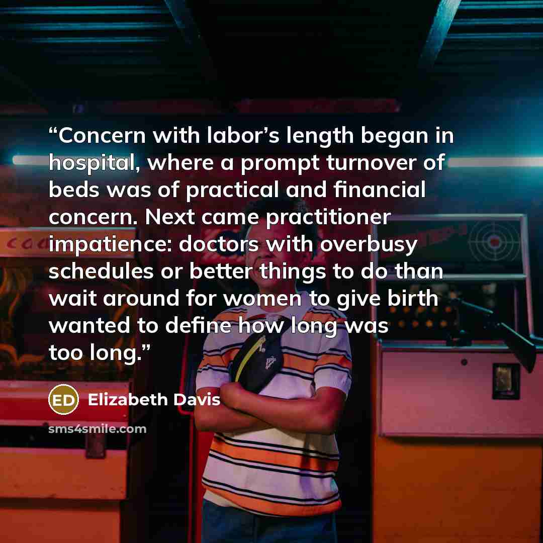 “Concern with labor’s length began in hospital, where a prompt turnover of beds was of practical and financial concern. Next came practitioner impatience: doctors with overbusy schedules or better things to do than wait around for women to give birth wanted to define how long was too long.” quote by Elizabeth Davis