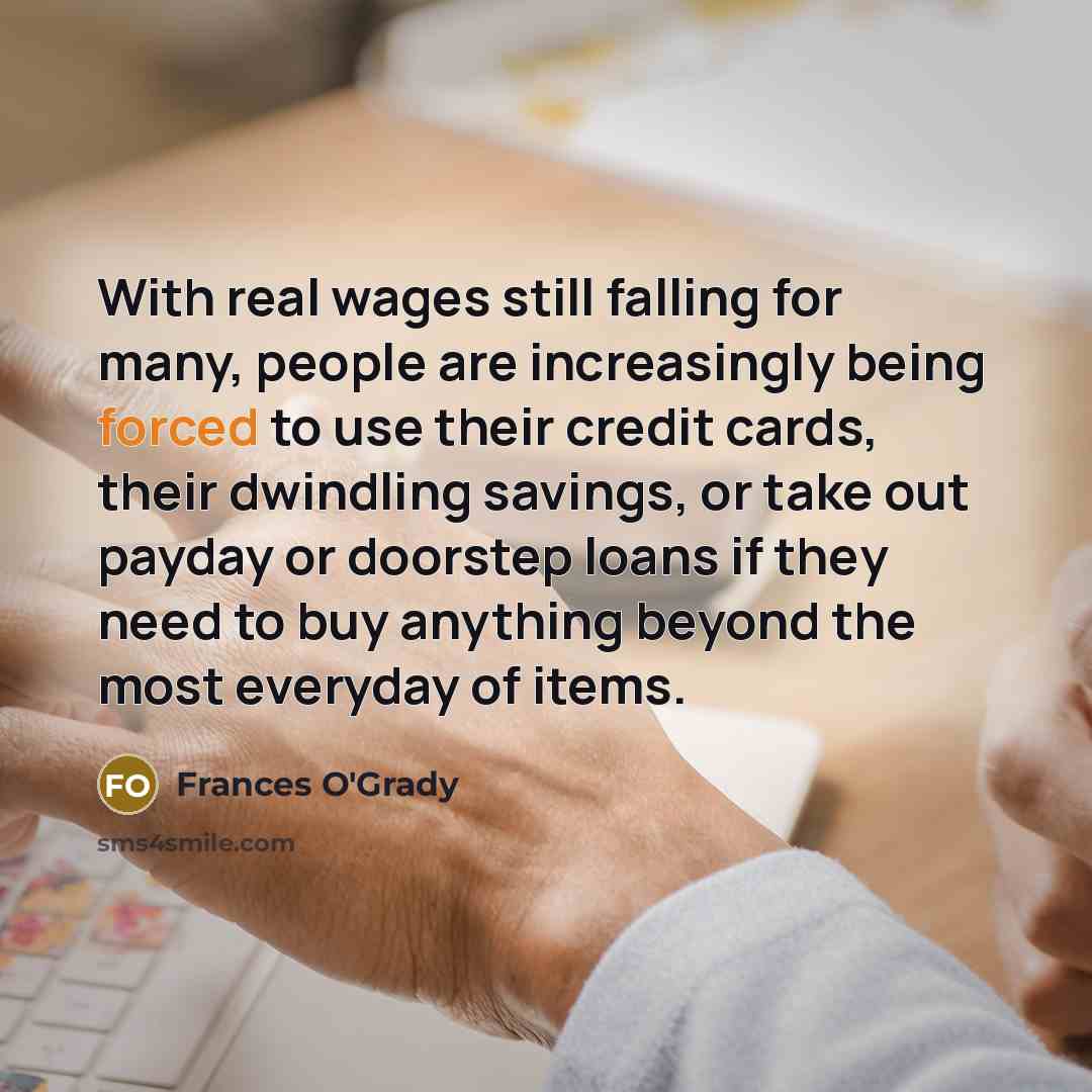 “With real wages still falling for many, people are increasingly being forced to use their credit cards, their dwindling savings, or take out payday or doorstep loans if they need to buy anything beyond the most everyday of items.” quote by Frances O'Grady