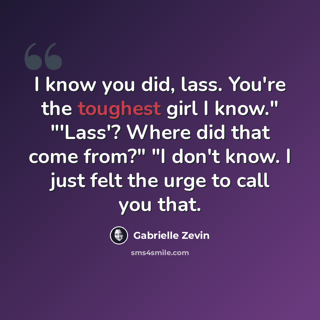 “I know you did, lass. You're the toughest girl I know." "'Lass'? Where did that come from?" "I don't know. I just felt the urge to call you that.” quote by Gabrielle Zevin