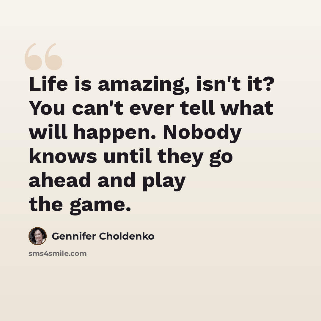 “Life is amazing, isn't it? You can't ever tell what will happen. Nobody knows until they go ahead and play the game.” quote by Gennifer Choldenko