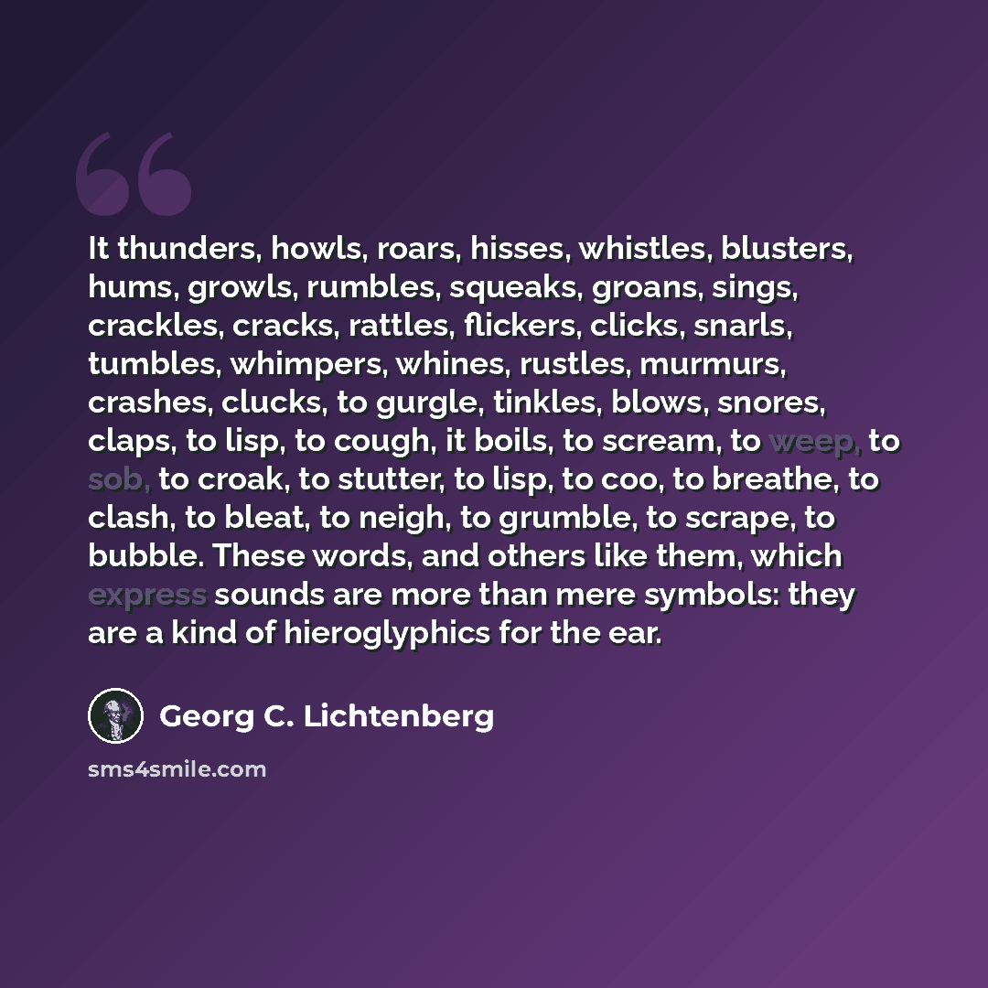 “It thunders, howls, roars, hisses, whistles, blusters, hums, growls, rumbles, squeaks, groans, sings, crackles, cracks, rattles, flickers, clicks, snarls, tumbles, whimpers, whines, rustles, murmurs, crashes, clucks, to gurgle, tinkles, blows, snores, claps, to lisp, to cough, it boils, to scream…” quote by Georg C. Lichtenberg
