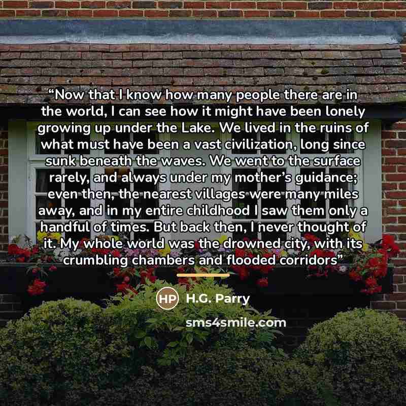 “Now that I know how many people there are in the world, I can see how it might have been lonely growing up under the Lake. We lived in the ruins of what must have been a vast civilization, long since sunk beneath the waves. We went to the surface rarely, and always under my mother’s guidance; even…” quote by H.G. Parry