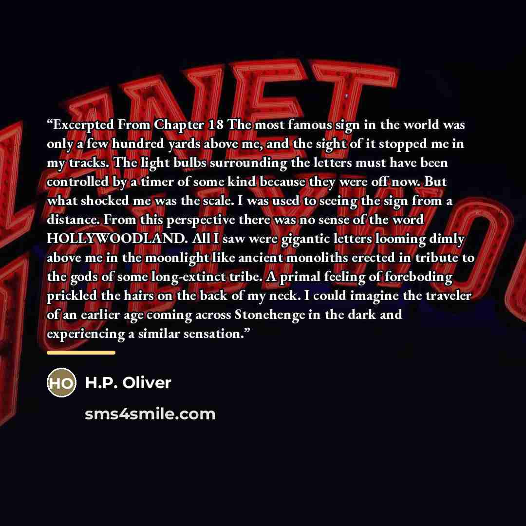 “Excerpted From Chapter 18 The most famous sign in the world was only a few hundred yards above me, and the sight of it stopped me in my tracks. The light bulbs surrounding the letters must have been controlled by a timer of some kind because they were off now. But what shocked me was the scale. I…” quote by H.P. Oliver