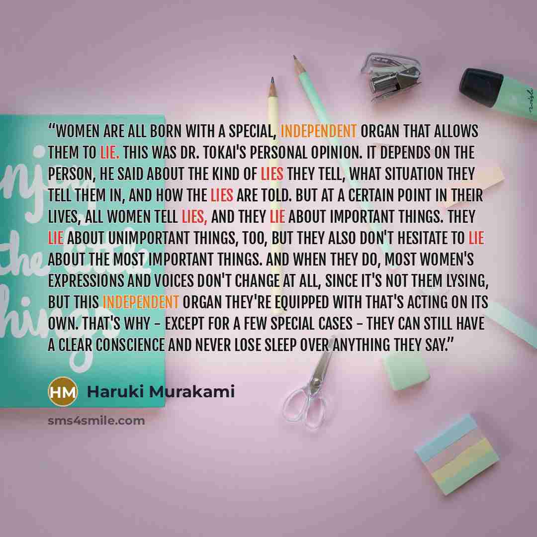 “Women are all born with a special, independent organ that allows them to lie. This was Dr. Tokai's personal opinion. It depends on the person, he said about the kind of lies they tell, what situation they tell them in, and how the lies are told. But at a certain point in their lives, all women…” quote by Haruki Murakami