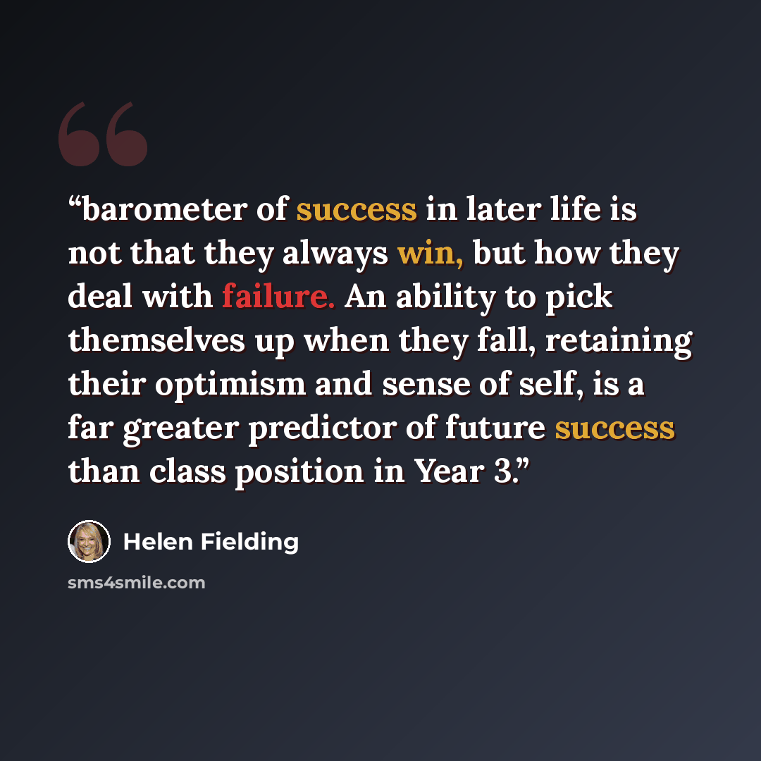 “barometer of success in later life is not that they always win, but how they deal with failure. An ability to pick themselves up when they fall, retaining their optimism and sense of self, is a far greater predictor of future success than class position in Year 3.” quote by Helen Fielding