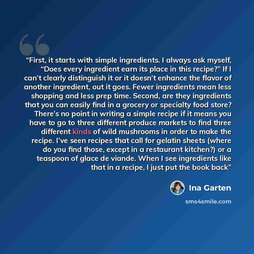 “First, it starts with simple ingredients. I always ask myself, “Does every ingredient earn its place in this recipe?” If I can’t clearly distinguish it or it doesn’t enhance the flavor of another ingredient, out it goes. Fewer ingredients mean less shopping and less prep time. Second, are they…” quote by Ina Garten