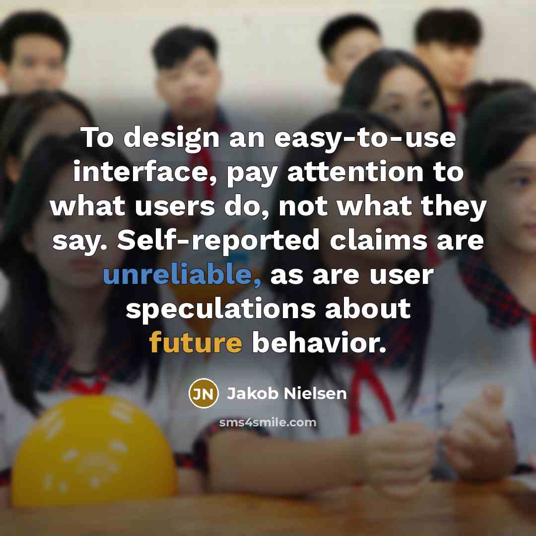 “To design an easy-to-use interface, pay attention to what users do, not what they say. Self-reported claims are unreliable, as are user speculations about future behavior.” quote by Jakob Nielsen