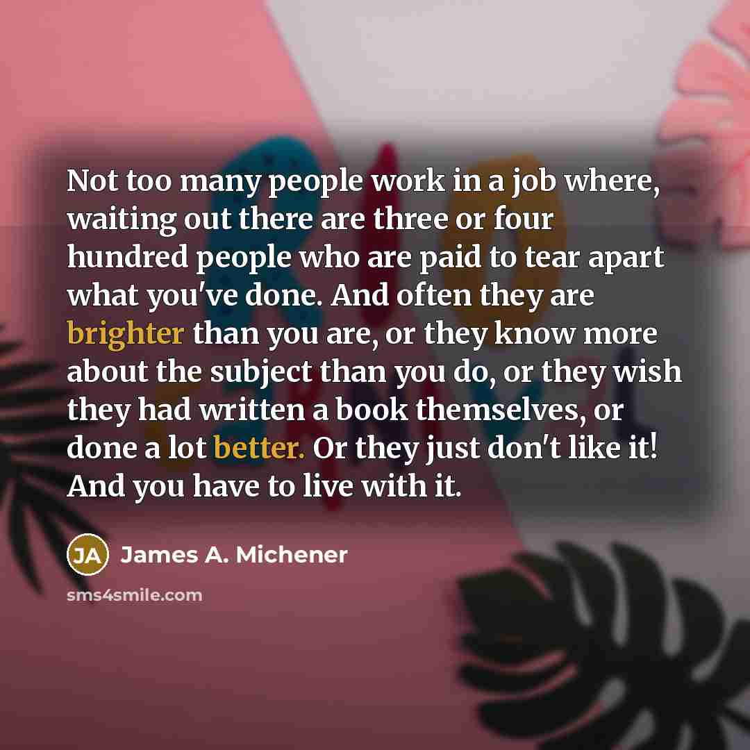 “Not too many people work in a job where, waiting out there are three or four hundred people who are paid to tear apart what you've done. And often they are brighter than you are, or they know more about the subject than you do, or they wish they had written a book themselves, or done a lot better…” quote by James A. Michener