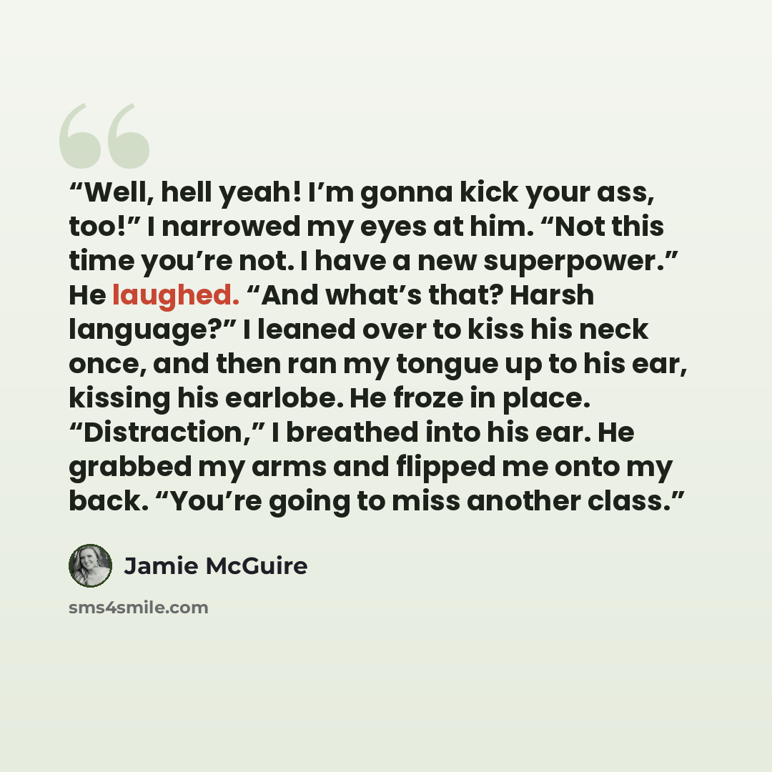 “Well, hell yeah! I’m gonna kick your ass, too!” I narrowed my eyes at him. “Not this time you’re not. I have a new superpower.” He laughed. “And what’s that? Harsh language?” I leaned over to kiss his neck once, and then ran my tongue up to his ear, kissing his earlobe. He froze in place…” quote by Jamie McGuire
