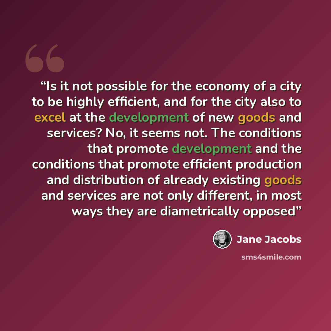 “Is it not possible for the economy of a city to be highly efficient, and for the city also to excel at the development of new goods and services? No, it seems not. The conditions that promote development and the conditions that promote efficient production and distribution of already existing…” quote by Jane Jacobs