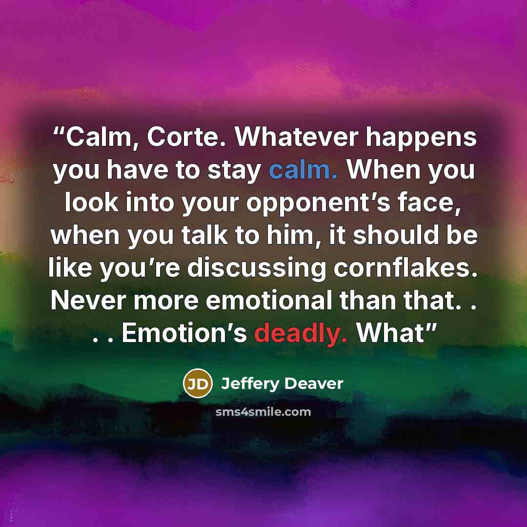 “Calm, Corte. Whatever happens you have to stay calm. When you look into your opponent’s face, when you talk to him, it should be like you’re discussing cornflakes. Never more emotional than that. . . . Emotion’s deadly. What” quote by Jeffery Deaver