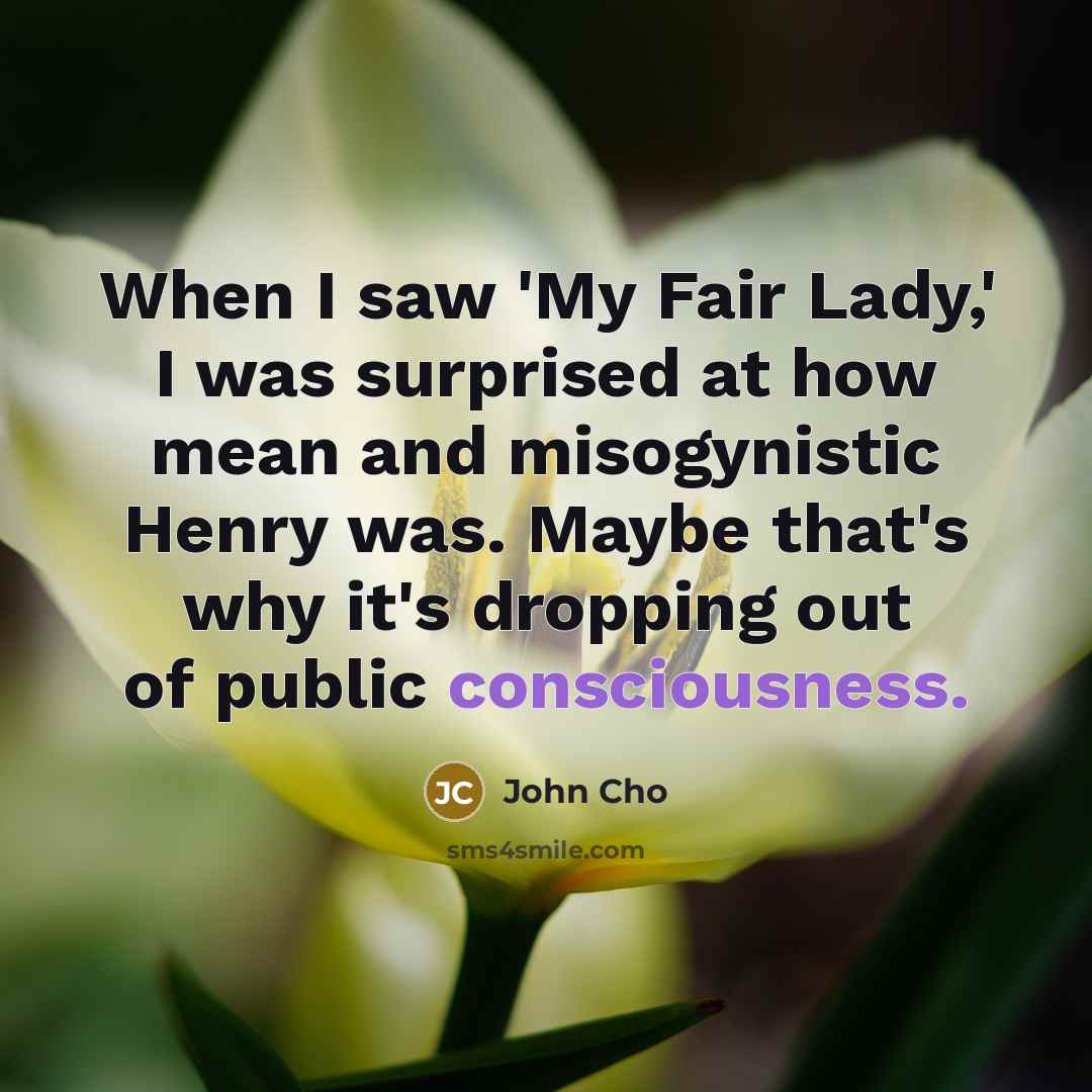 “When I saw 'My Fair Lady,' I was surprised at how mean and misogynistic Henry was. Maybe that's why it's dropping out of public consciousness.” quote by John Cho