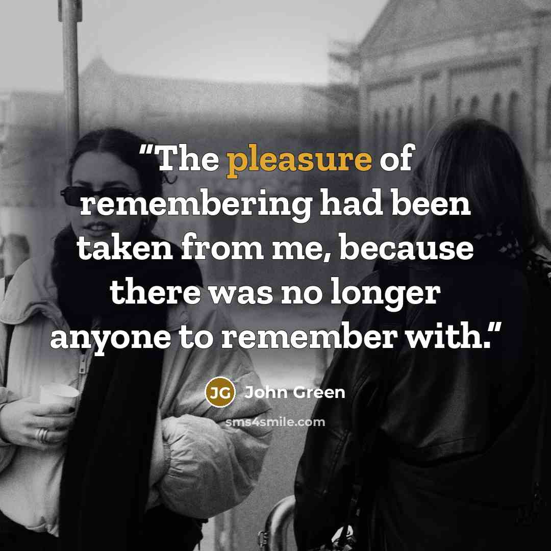 “The pleasure of remembering had been taken from me, because there was no longer anyone to remember with.” quote by John Green