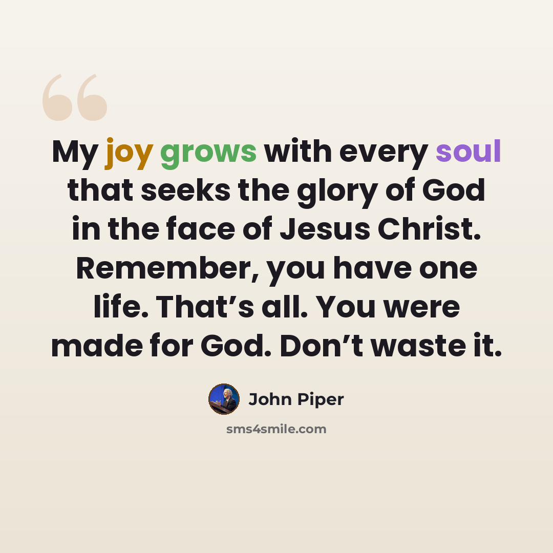 “My joy grows with every soul that seeks the glory of God in the face of Jesus Christ. Remember, you have one life. That’s all. You were made for God. Don’t waste it.” quote by John Piper