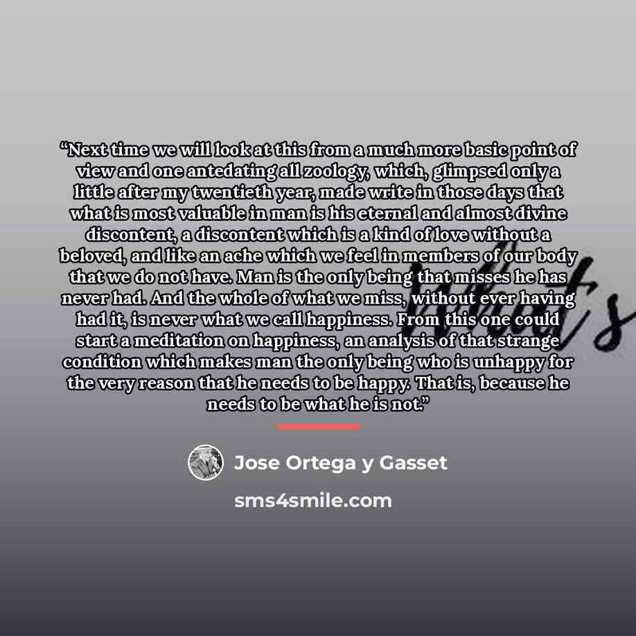 “Next time we will look at this from a much more basic point of view and one antedating all zoology, which, glimpsed only a little after my twentieth year, made write in those days that what is most valuable in man is his eternal and almost divine discontent, a discontent which is a kind of love…” quote by José Ortega y Gasset