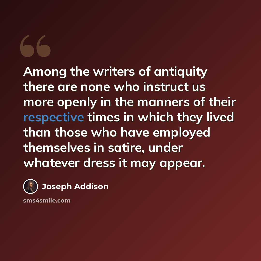 “Among the writers of antiquity there are none who instruct us more openly in the manners of their respective times in which they lived than those who have employed themselves in satire, under whatever dress it may appear.” quote by Joseph Addison