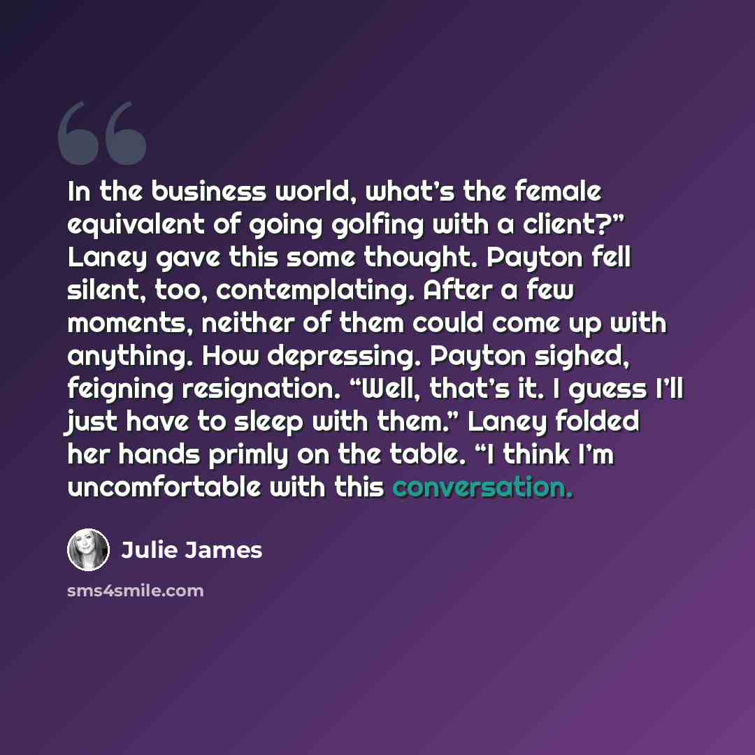 “In the business world, what’s the female equivalent of going golfing with a client?” Laney gave this some thought. Payton fell silent, too, contemplating. After a few moments, neither of them could come up with anything. How depressing. Payton sighed, feigning resignation. “Well, that’s it. I…” quote by Julie James
